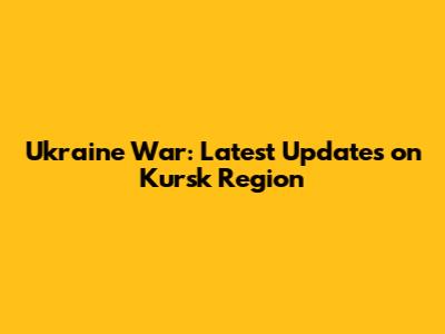 Ukraine War: Latest Updates on Kursk Region