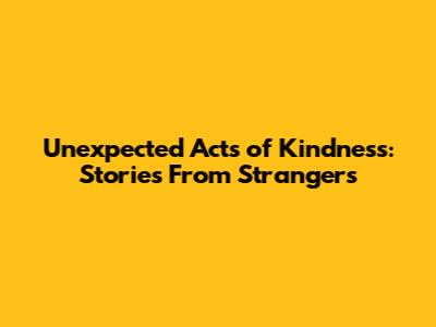 Unexpected Acts of Kindness: Stories From Strangers