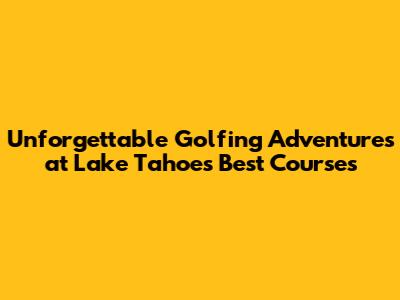 Unforgettable Golfing Adventures at Lake Tahoe's Best Courses