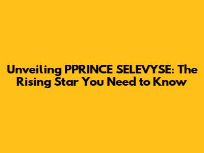 Unveiling PPRINCE SELEVYSE: The Rising Star You Need to Know