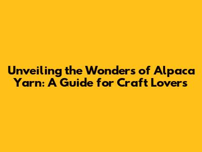 Unveiling the Wonders of Alpaca Yarn: A Guide for Craft Lovers