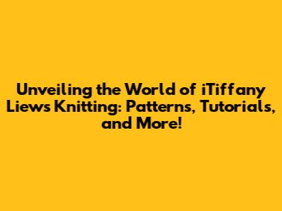 Unveiling the World of iTiffany Liew's Knitting: Patterns, Tutorials, and More!