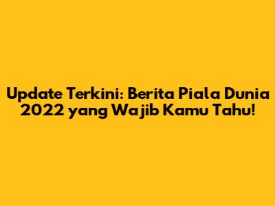 Update Terkini: Berita Piala Dunia 2022 yang Wajib Kamu Tahu!
