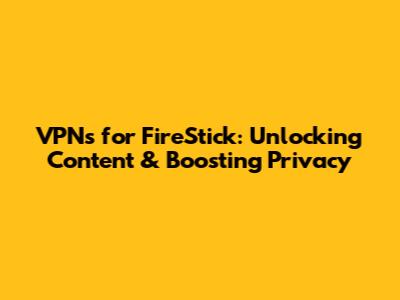 VPNs for FireStick: Unlocking Content & Boosting Privacy