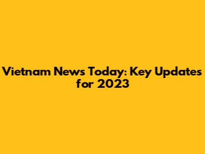 Vietnam News Today: Key Updates for 2023