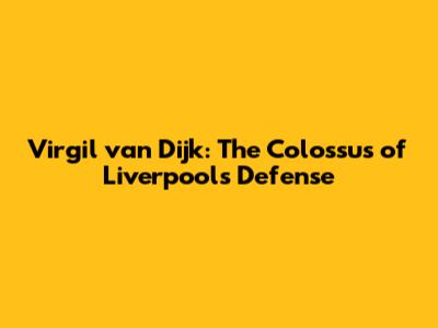 Virgil van Dijk: The Colossus of Liverpool's Defense