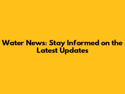 Water News: Stay Informed on the Latest Updates