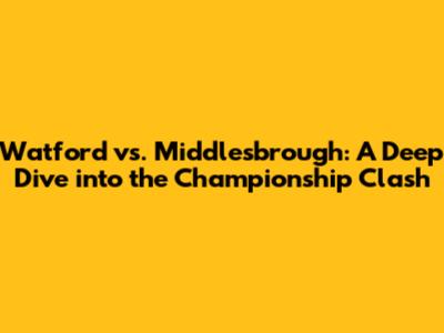 Watford vs. Middlesbrough: A Deep Dive into the Championship Clash