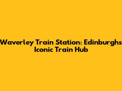 Waverley Train Station: Edinburgh's Iconic Train Hub