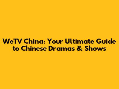 WeTV China: Your Ultimate Guide to Chinese Dramas & Shows