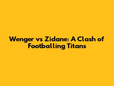 Wenger vs Zidane: A Clash of Footballing Titans
