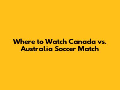 Where to Watch Canada vs. Australia Soccer Match