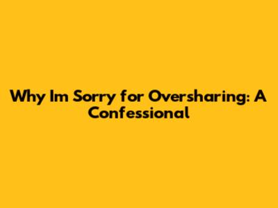 Why I'm Sorry for Oversharing: A Confessional