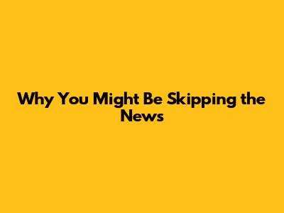 Why You Might Be Skipping the News