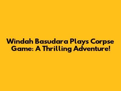 Windah Basudara Plays Corpse Game: A Thrilling Adventure!