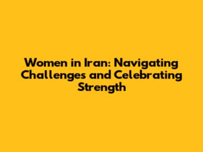 Women in Iran: Navigating Challenges and Celebrating Strength
