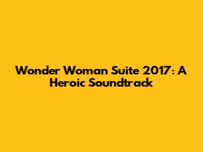 Wonder Woman Suite 2017: A Heroic Soundtrack