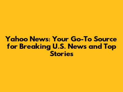 Yahoo News: Your Go-To Source for Breaking U.S. News and Top Stories