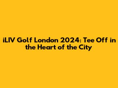 iLIV Golf London 2024: Tee Off in the Heart of the City