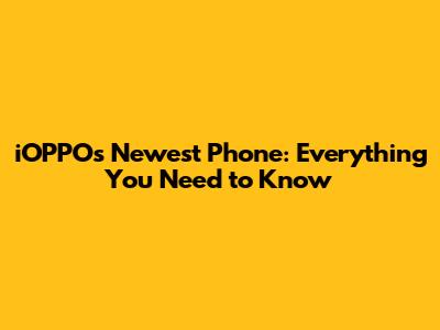 iOPPO's Newest Phone: Everything You Need to Know