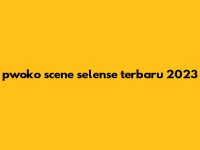 pwoko scene selense terbaru 2023